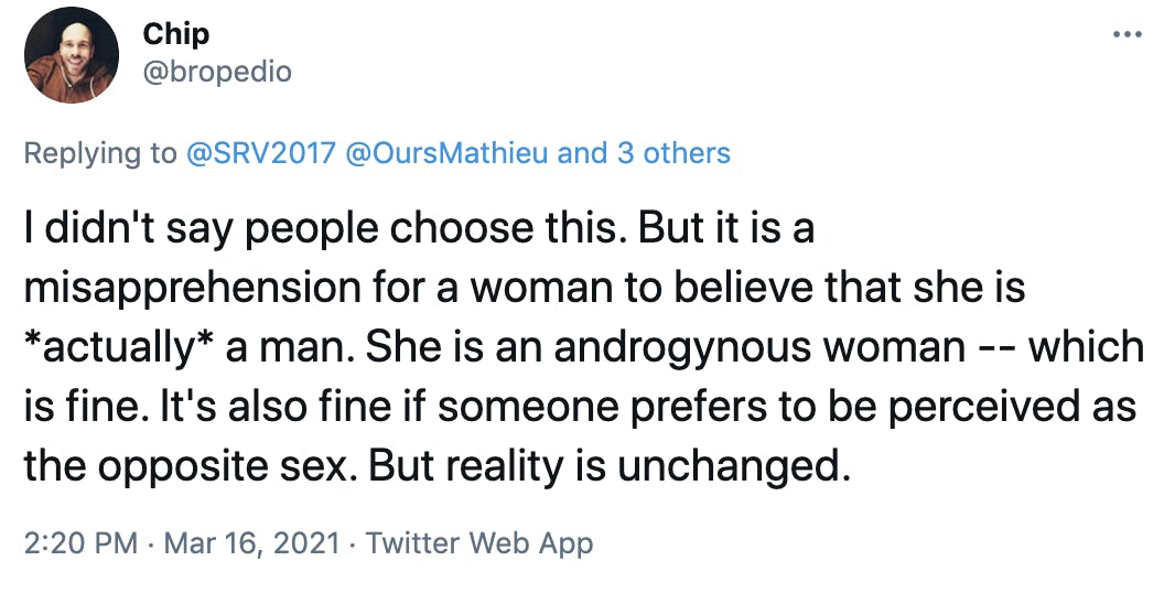 I didn't say people choose this. But it is a misapprehension for a woman to believe that she is *actually* a man. She is an androgynous woman -- which is fine. It's also fine if someone prefers to be perceived as the opposite sex. But reality is unchanged.
