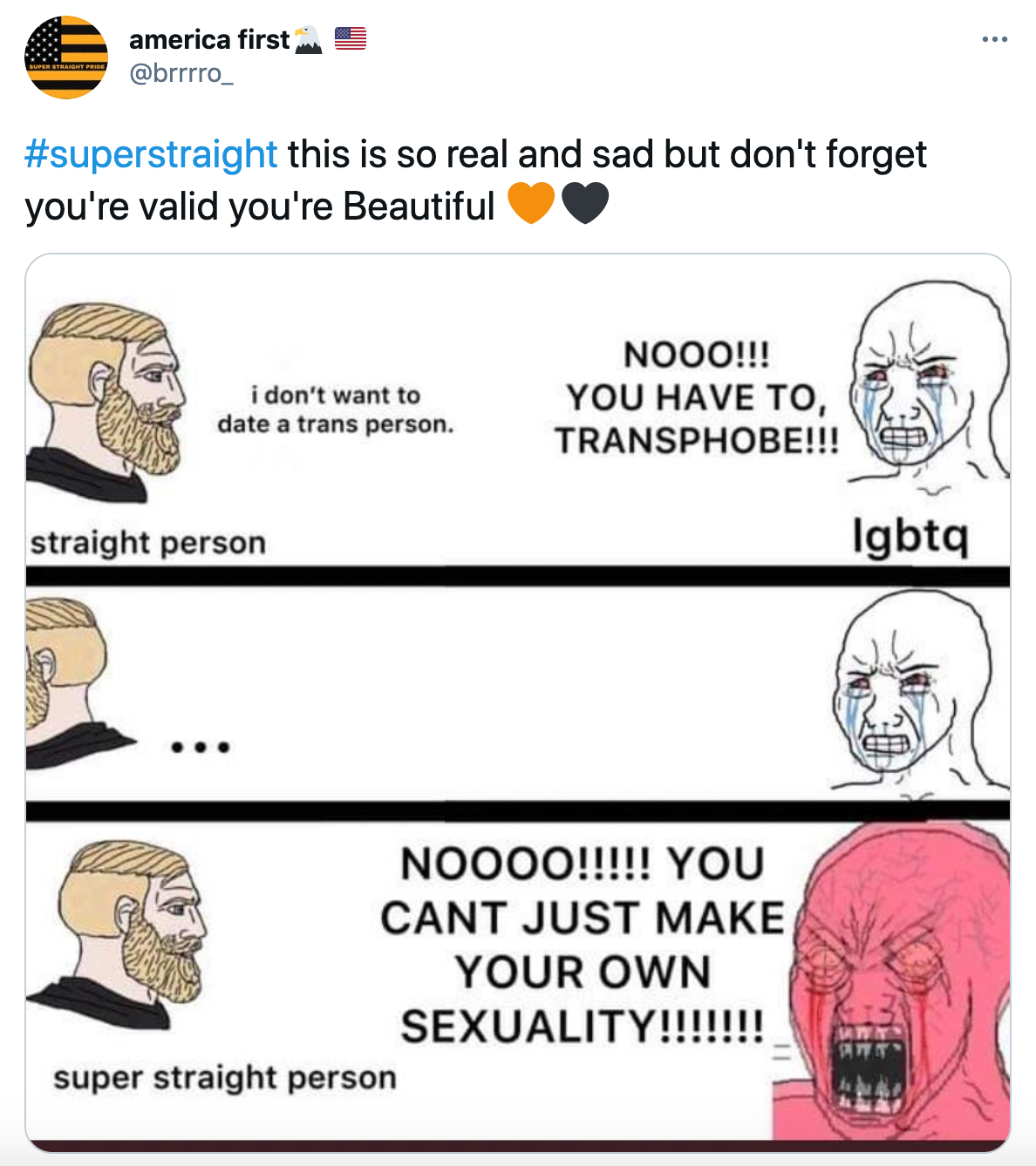 '#superstraight this is so real and sad but don't forget you're valid you're Beautiful Orange heartBlack heart' Yes Chad comic meme format. Chad, labelled straight person, says 'I don't want to date a trans person' Wojack, labelled LGBTQ says 'nooo!!! you have to! transphobe!!!' Chad walks away and comes back with label super straight person and Wojack turns red and makes an enraged face saying 'NOOOOO!!!!! You can't just make your own sexuality!!!!!'