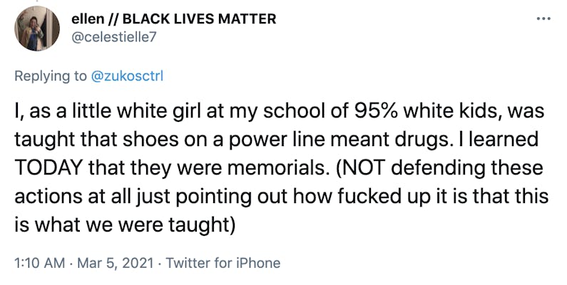 I, as a little white girl at my school of 95% white kids, was taught that shoes on a power line meant drugs. I learned TODAY that they were memorials. (NOT defending these actions at all just pointing out how fucked up it is that this is what we were taught)