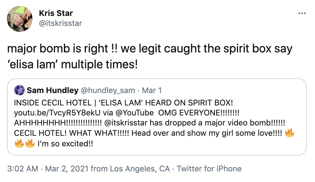 'major bomb is right !! we legit caught the spirit box say ‘elisa lam’ multiple times!' Embedded tweet from @hundley_sam 'INSIDE CECIL HOTEL | 'ELISA LAM' HEARD ON SPIRIT BOX! https://youtu.be/TvcyR5Y8ekU via @YouTube OMG EVERYONE!!!!!!!! AHHHHHHHH!!!!!!!!!!!!!!! @itskrisstar has dropped a major video bomb!!!!!! CECIL HOTEL! WHAT WHAT!!!!! Head over and show my girl some love!!!! FireFireFire I’m so excited!!'