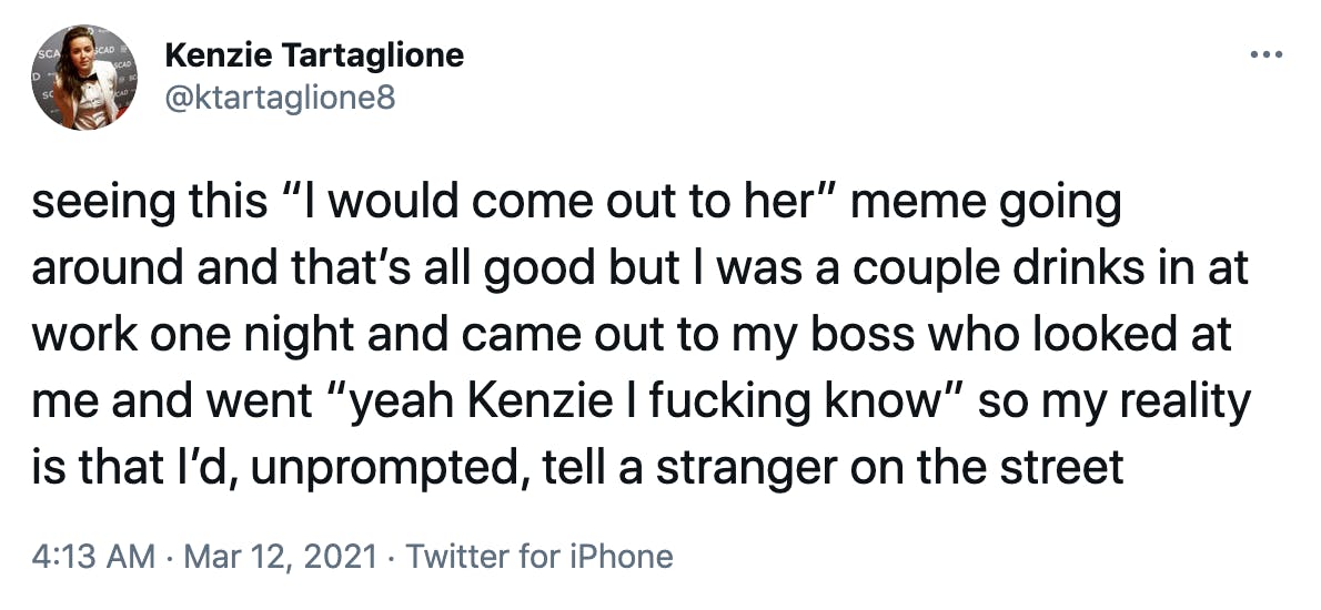 seeing this “I would come out to her” meme going around and that’s all good but I was a couple drinks in at work one night and came out to my boss who looked at me and went “yeah Kenzie I fucking know” so my reality is that I’d, unprompted, tell a stranger on the street
