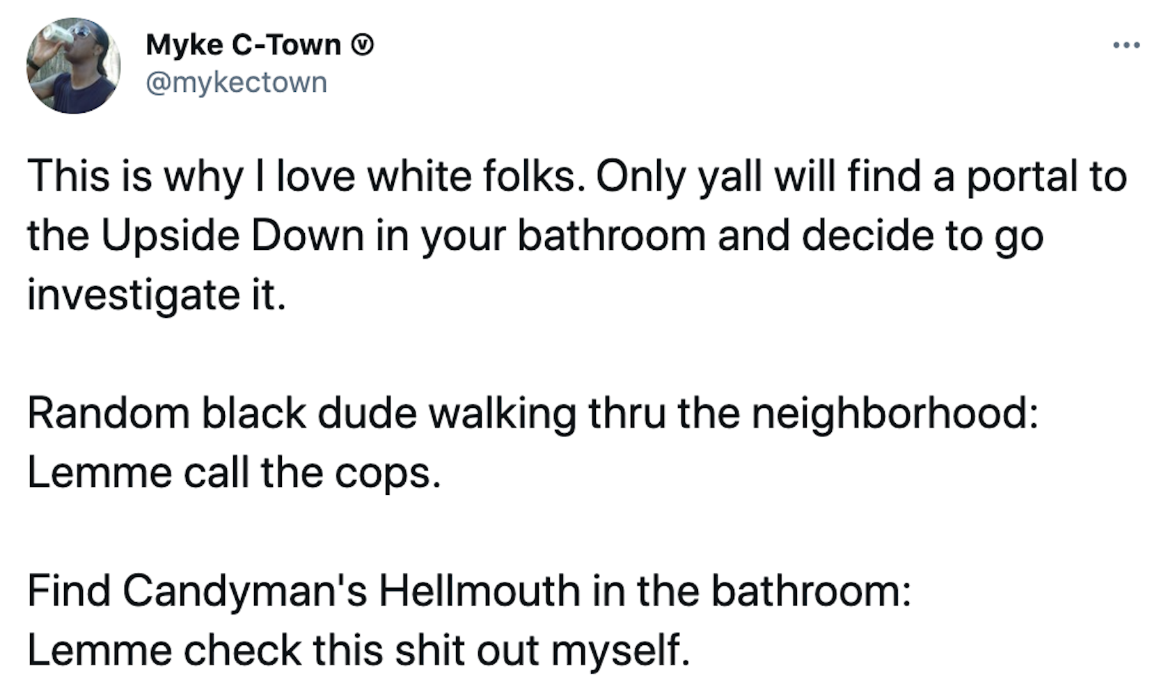 This is why I love white folks. Only yall will find a portal to the Upside Down in your bathroom and decide to go investigate it. Random black dude walking thru the neighborhood: Lemme call the cops. Find Candyman's Hellmouth in the bathroom: Lemme check this shit out myself.