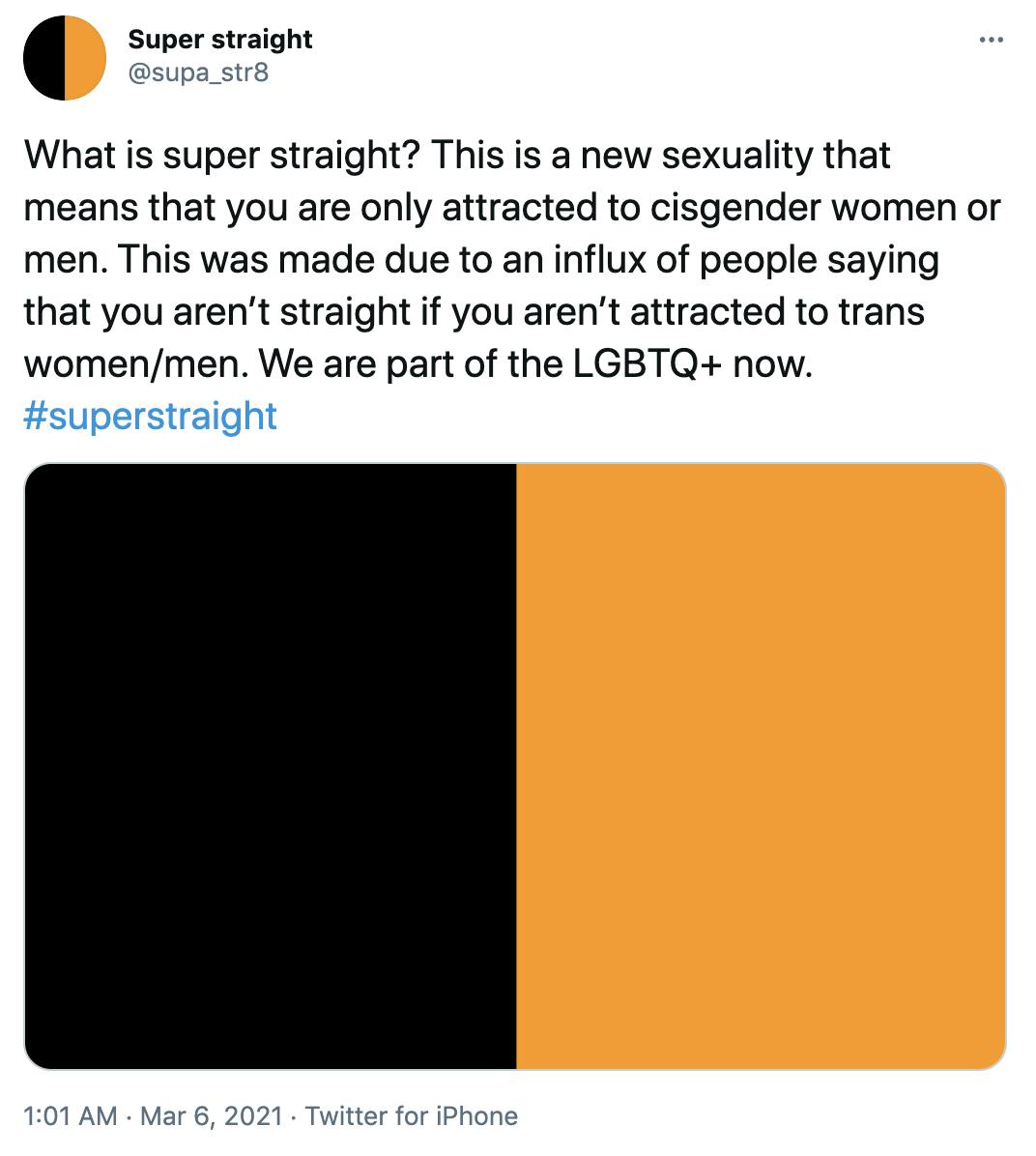 'What is super straight? This is a new sexuality that means that you are only attracted to cisgender women or men. This was made due to an influx of people saying that you aren’t straight if you aren’t attracted to trans women/men. We are part of the LGBTQ+ now. #superstraight' Black and orange flag