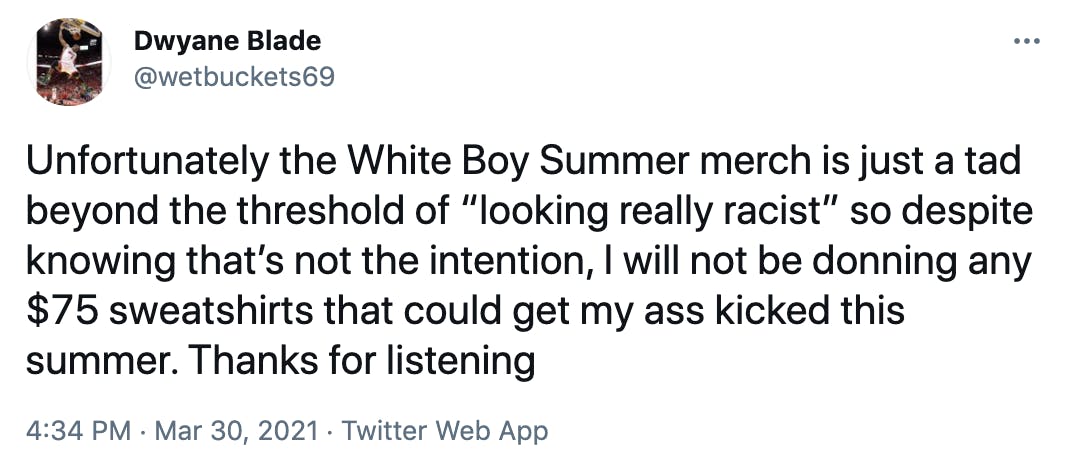 Unfortunately the White Boy Summer merch is just a tad beyond the threshold of “looking really racist” so despite knowing that’s not the intention, I will not be donning any $75 sweatshirts that could get my ass kicked this summer. Thanks for listening