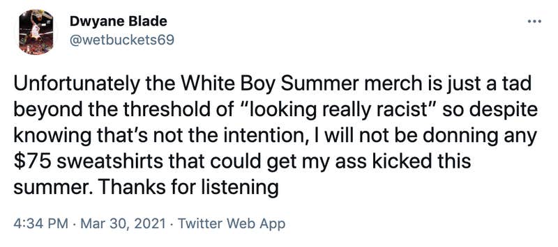 Unfortunately the White Boy Summer merch is just a tad beyond the threshold of “looking really racist” so despite knowing that’s not the intention, I will not be donning any $75 sweatshirts that could get my ass kicked this summer. Thanks for listening