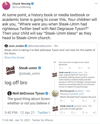 At some point, a history book or media textbook or academic tome is going to cover this. Your children will ask you, “Where were you when Steak-Umm had righteous Twitter beef with Neil Degrasse Tyson?” Then your child will say “Steak-Umm bless” as they head to Steak-Umm church.