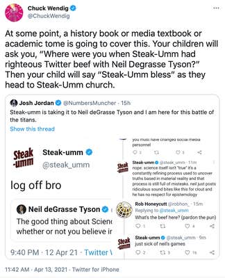 At some point, a history book or media textbook or academic tome is going to cover this. Your children will ask you, “Where were you when Steak-Umm had righteous Twitter beef with Neil Degrasse Tyson?” Then your child will say “Steak-Umm bless” as they head to Steak-Umm church.