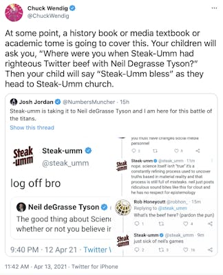 At some point, a history book or media textbook or academic tome is going to cover this. Your children will ask you, “Where were you when Steak-Umm had righteous Twitter beef with Neil Degrasse Tyson?” Then your child will say “Steak-Umm bless” as they head to Steak-Umm church.