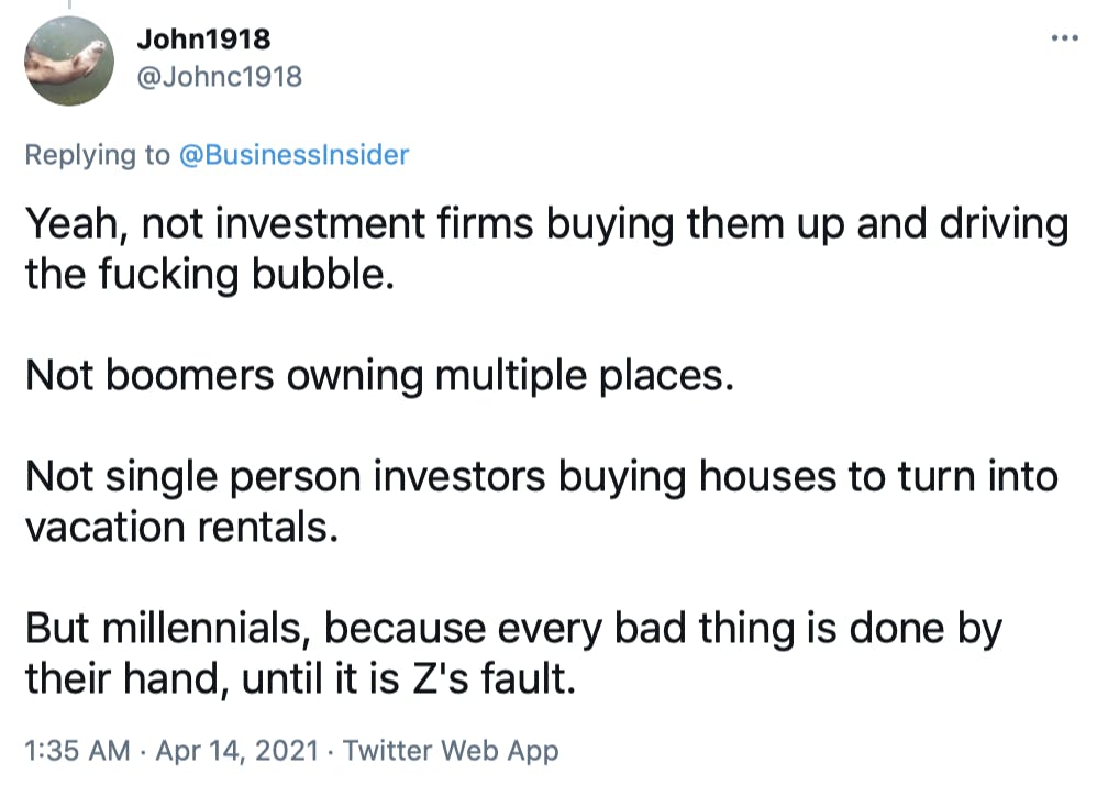 Yeah, not investment firms buying them up and driving the fucking bubble. Not boomers owning multiple places. Not single person investors buying houses to turn into vacation rentals. But millennials, because every bad thing is done by their hand, until it is Z's fault.