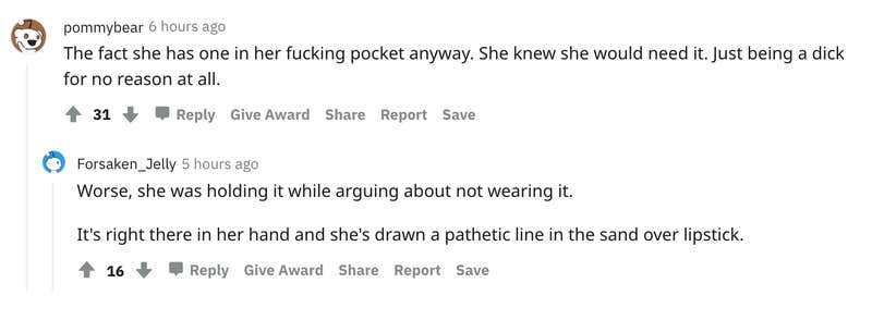 pommybear 6 hours ago The fact she has one in her fucking pocket anyway. She knew she would need it. Just being a dick for no reason at all. 31 Reply Give Award Share Report Save User avatar level 2 Forsaken_Jelly 5 hours ago Worse, she was holding it while arguing about not wearing it. It's right there in her hand and she's drawn a pathetic line in the sand over lipstick.