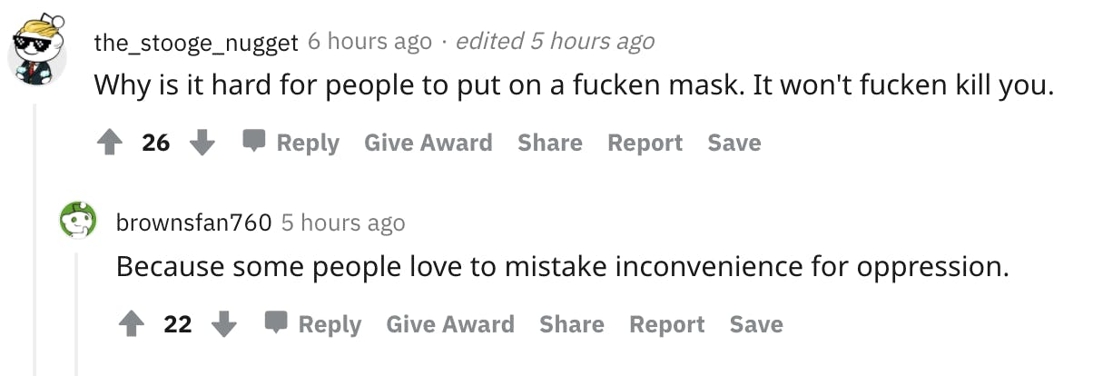 User avatar level 1 the_stooge_nugget 6 hours ago · edited 5 hours ago Why is it hard for people to put on a fucken mask. It won't fucken kill you. 26 Reply Give Award Share Report Save User avatar level 2 brownsfan760 5 hours ago Because some people love to mistake inconvenience for oppression.