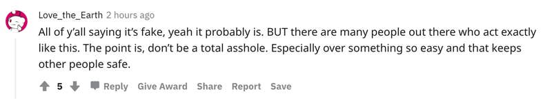 User avatar level 1 Love_the_Earth 2 hours ago All of y’all saying it’s fake, yeah it probably is. BUT there are many people out there who act exactly like this. The point is, don’t be a total asshole. Especially over something so easy and that keeps other people safe.