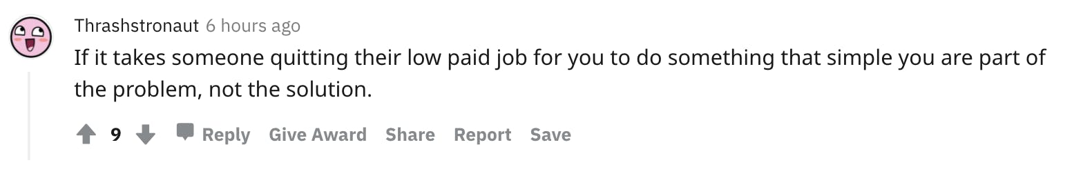 Thrashstronaut 6 hours ago If it takes someone quitting their low paid job for you to do something that simple you are part of the problem, not the solution.