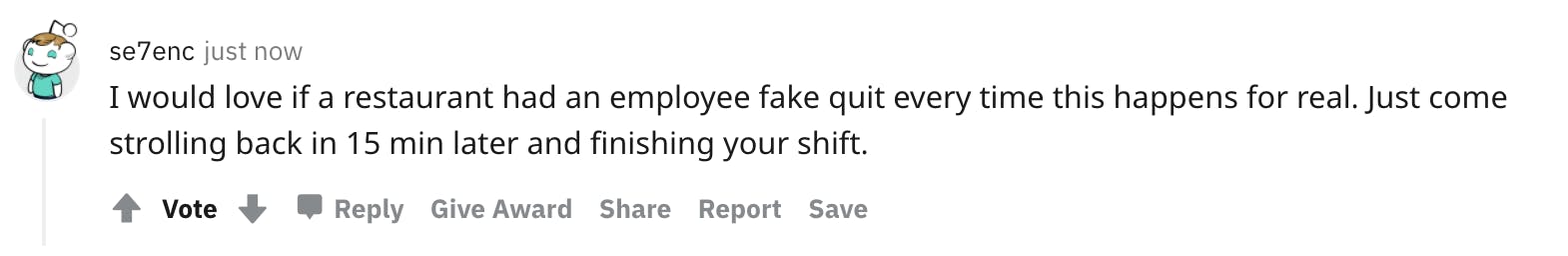 User avatar level 1 se7enc just now I would love if a restaurant had an employee fake quit every time this happens for real. Just come strolling back in 15 min later and finishing your shift.