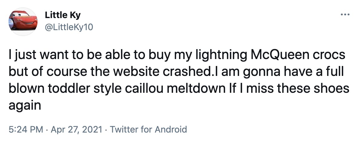 I just want to be able to buy my lightning McQueen crocs but of course the website crashed.I am gonna have a full blown toddler style caillou meltdown If I miss these shoes again