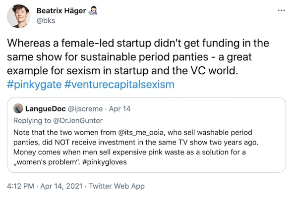"Whereas a female-led startup didn't get funding in the same show for sustainable period panties - a great example for sexism in startup and the VC world. #pinkygate #venturecapitalsexism" Embedded tweet:  LangueDoc @ijscreme  · Apr 14 Replying to @DrJenGunter Note that the two women from @its_me_ooia, who sell washable period panties, did NOT receive investment in the same TV show two years ago. Money comes when men sell expensive pink waste as a solution for a „women‘s problem“. #pinkygloves