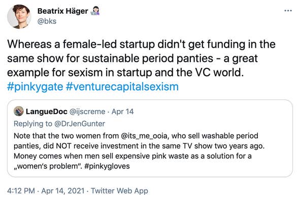 "Whereas a female-led startup didn't get funding in the same show for sustainable period panties - a great example for sexism in startup and the VC world. #pinkygate #venturecapitalsexism" Embedded tweet: LangueDoc @ijscreme · Apr 14 Replying to @DrJenGunter Note that the two women from @its_me_ooia, who sell washable period panties, did NOT receive investment in the same TV show two years ago. Money comes when men sell expensive pink waste as a solution for a „women‘s problem“. #pinkygloves