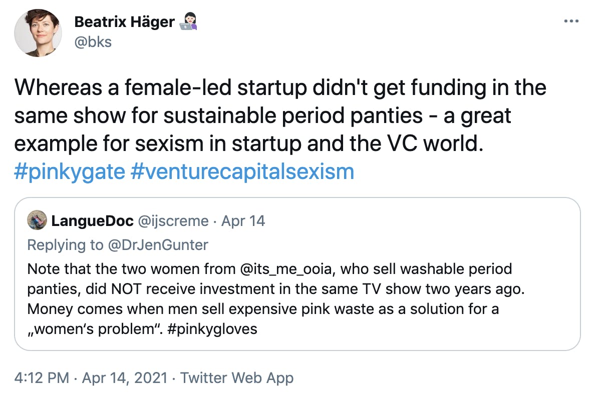 'Whereas a female-led startup didn't get funding in the same show for sustainable period panties - a great example for sexism in startup and the VC world. #pinkygate #venturecapitalsexism' Embedded tweet: LangueDoc @ijscreme · Apr 14 Replying to @DrJenGunter Note that the two women from @its_me_ooia, who sell washable period panties, did NOT receive investment in the same TV show two years ago. Money comes when men sell expensive pink waste as a solution for a „women‘s problem“. #pinkygloves