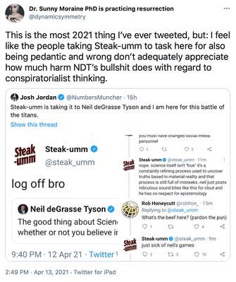 This is the most 2021 thing I’ve ever tweeted, but: I feel like the people taking Steak-umm to task here for also being pedantic and wrong don’t adequately appreciate how much harm NDT’s bullshit does with regard to conspiratorialist thinking.