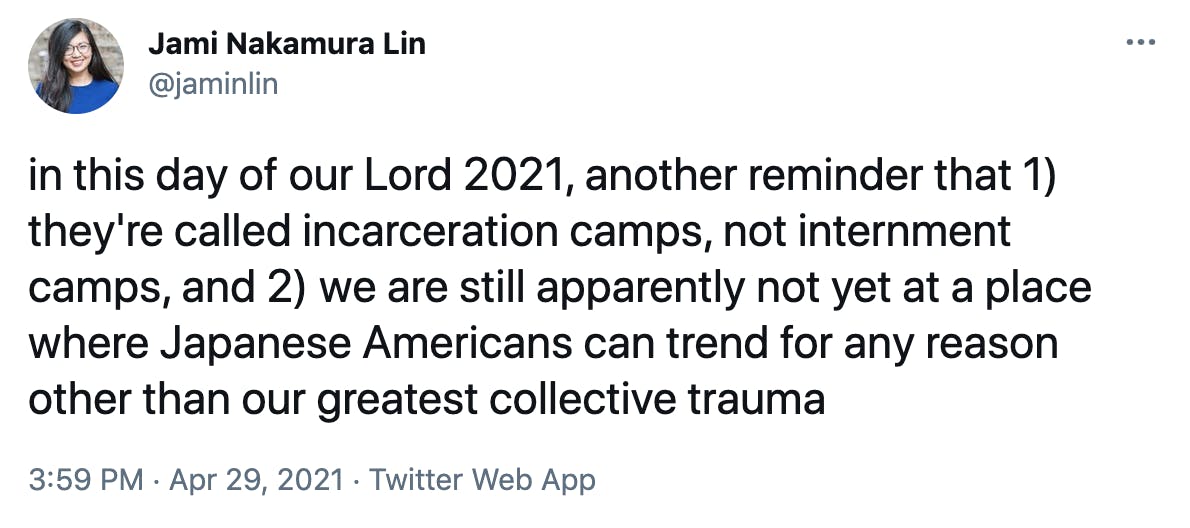 in this day of our Lord 2021, another reminder that 1) they're called incarceration camps, not internment camps, and 2) we are still apparently not yet at a place where Japanese Americans can trend for any reason other than our greatest collective trauma