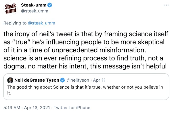 the irony of neil’s tweet is that by framing science itself as “true” he’s influencing people to be more skeptical of it in a time of unprecedented misinformation. science is an ever refining process to find truth, not a dogma. no matter his intent, this message isn’t helpful