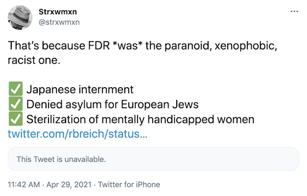 That’s because FDR *was* the paranoid, xenophobic, racist one.  ✅ Japanese internment ✅ Denied asylum for European Jews ✅ Sterilization of mentally handicapped women https://twitter.com/rbreich/status/1387590505039482884