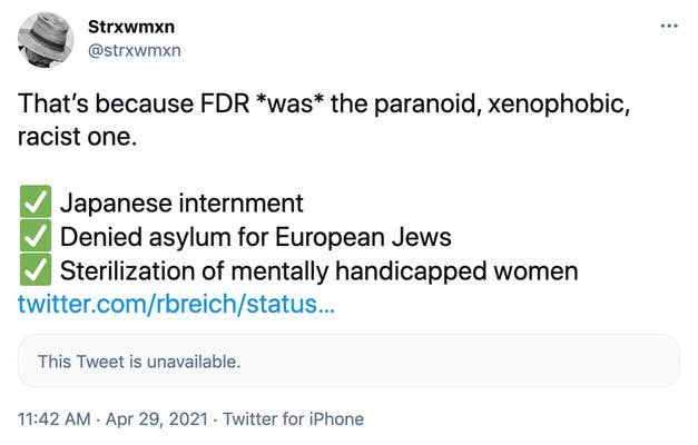 That’s because FDR *was* the paranoid, xenophobic, racist one. ✅ Japanese internment ✅ Denied asylum for European Jews ✅ Sterilization of mentally handicapped women https://twitter.com/rbreich/status/1387590505039482884