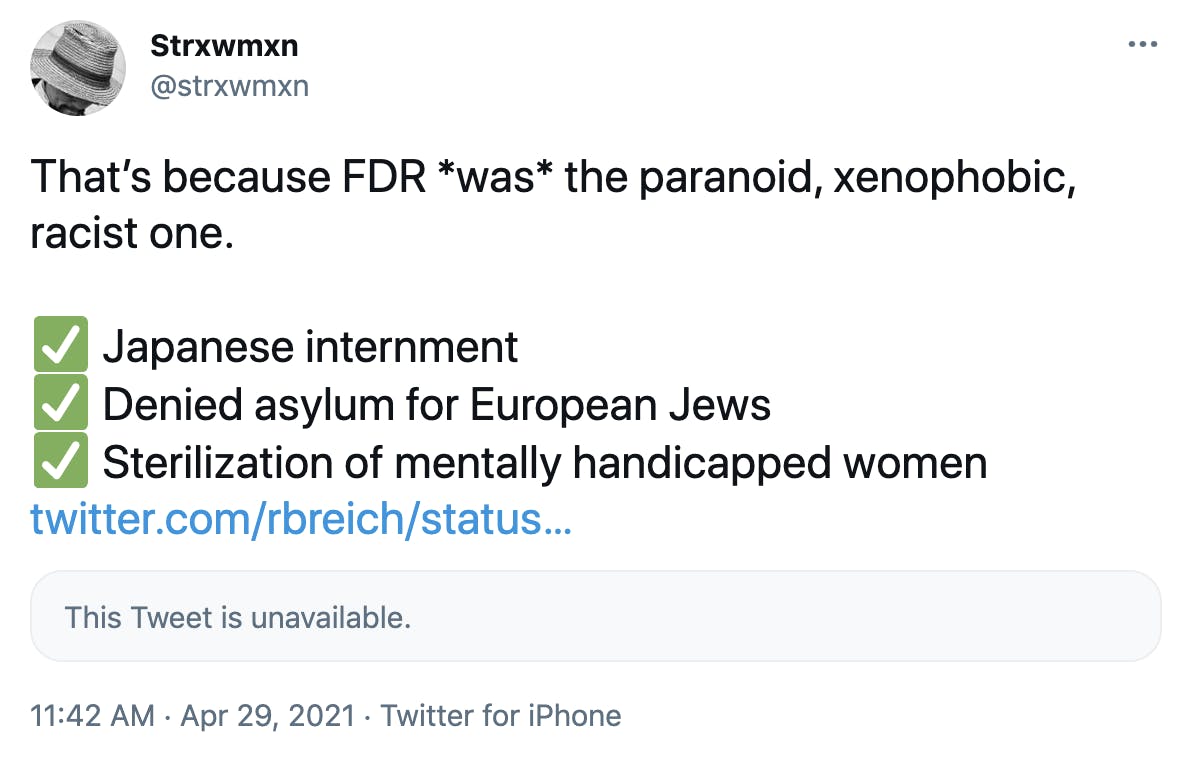 That’s because FDR *was* the paranoid, xenophobic, racist one. ✅ Japanese internment ✅ Denied asylum for European Jews ✅ Sterilization of mentally handicapped women https://twitter.com/rbreich/status/1387590505039482884