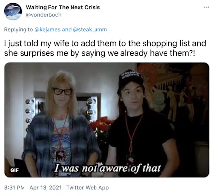 "I just told my wife to add them to the shopping list and she surprises me by saying we already have them?!" Wayne's world gif featuring two men, one with shaggy blonde hair and one with dark hair who is saying "I was not aware of that"