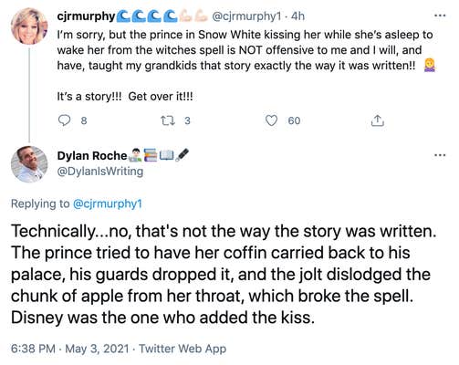 cjmurphy1: I’m sorry, but the prince in Snow White kissing her while she’s asleep to wake her from the witches spell is NOT offensive to me and I will, and have, taught my grandkids that story exactly the way it was written!! Woman shrugging It’s a story!!! Get over it!!!. DylanIsWriting: Technically...no, that's not the way the story was written. The prince tried to have her coffin carried back to his palace, his guards dropped it, and the jolt dislodged the chunk of apple from her throat, which broke the spell. Disney was the one who added the kiss.