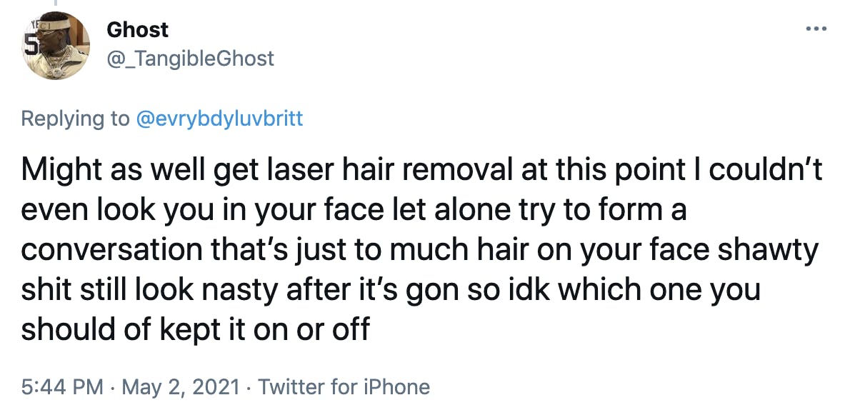 Might as well get laser hair removal at this point I couldn’t even look you in your face let alone try to form a conversation that’s just to much hair on your face shawty shit still look nasty after it’s gon so idk which one you should of kept it on or off