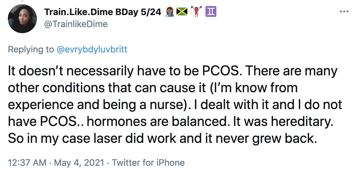It doesn’t necessarily have to be PCOS. There are many other conditions that can cause it (I’m know from experience and being a nurse). I dealt with it and I do not have PCOS.. hormones are balanced. It was hereditary. So in my case laser did work and it never grew back.