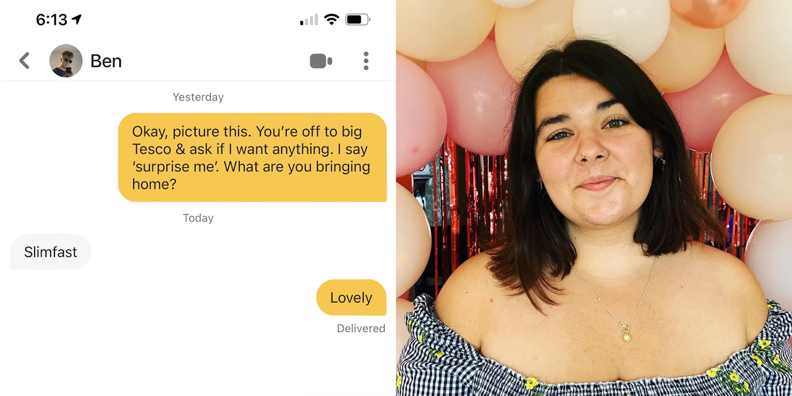 Bumble exchange, user says 'Okay, picture this, You're off to big Tesco & ask if I want anything. I say 'surprise me'. What are you bringing home?'. Ben responds 'Slimfast'. User replies, 'Lovely' (l) Girl in dress with ballons (r)