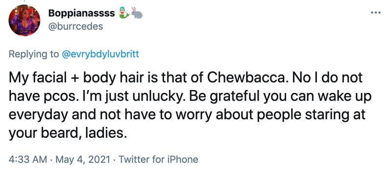 My facial + body hair is that of Chewbacca. No I do not have pcos. I’m just unlucky. Be grateful you can wake up everyday and not have to worry about people staring at your beard, ladies.