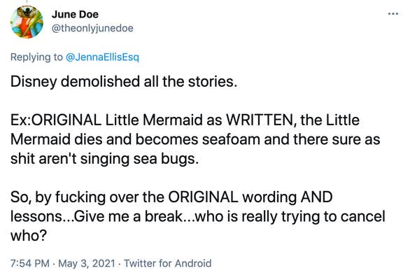 Disney demolished all the stories. Ex:ORIGINAL Little Mermaid as WRITTEN, the Little Mermaid dies and becomes seafoam and there sure as shit aren't singing sea bugs. So, by fucking over the ORIGINAL wording AND lessons...Give me a break...who is really trying to cancel who?