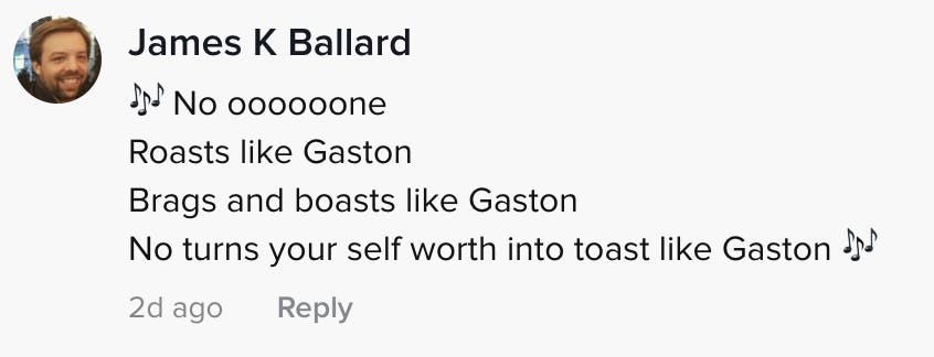 No oooooooooone roasts like Gaston brags and boasts like Gaston turns your self worth into toast like Gaston