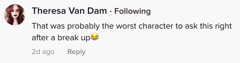 That was probably the worst character to ask this right after a breakup