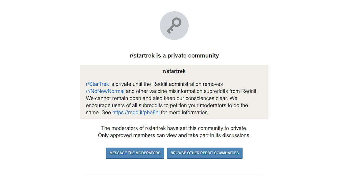 r/startrek post 'r/StarTrek is private until the Reddit adminstration removes r/NoNewNormal and other vaccine misinformation subreddits from Reddit. We cannot remain open and also keep our consciences clear. We encourage users of all subreddits to petition your moderators to do the same. See https://redd.it/pbe8nj for more information. The moderators of r/startrek have set this community to private. Onlly approved members can view and take part in its discussions.'