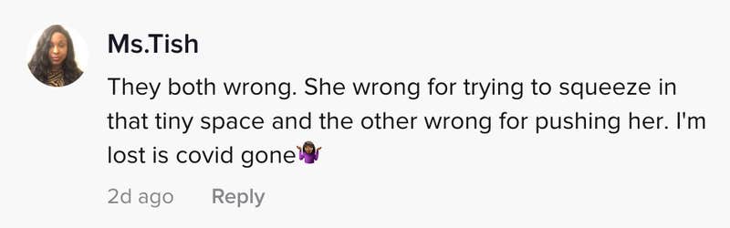 They both wrong. She wrong for trying to squeeze in that tiny space and the other wrong for pushing her. I'm lost is covid gone (shrugging emoji)