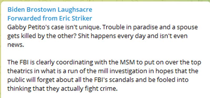 Gabby Petito's case isn't unique. Trouble in paradise and a spouse gets killed by the other? Shit happens every day and isn't even news. The FBI is clearly coordinating with the MSM to put on over the top theatrics in what is a run of the mill investigation in hopes that the public will forget about all the FBI's scandals and be fooled into thinking that they actually fight crime. https://nypost.com/2021/09/20/gabby-petito-case-fbi-agents-swarm-brian-laundries-home-in-florida/
