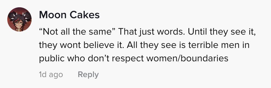 'Not all the same' That just words. Until they see it they won't believe it. All they see is terrible men in public who don't respect women/boundaries