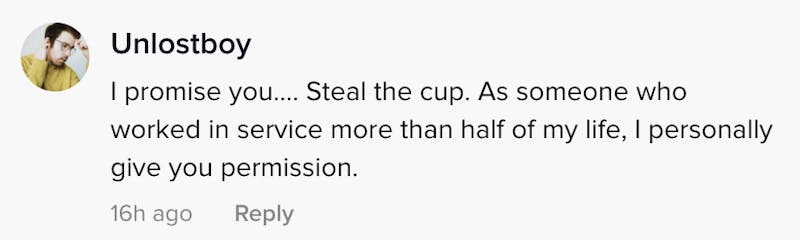 I promise you... Steal the cup. As someone whose worked I the service industry more than half my life, I personally give you permission