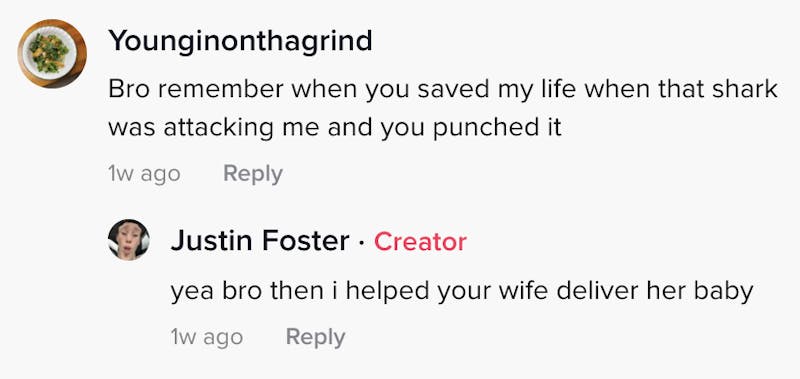 younginonthegrind: Bro remember when you saved my life when that shark was attacking me and you punched it Justin Foster: bro then I helped your wife deliver her baby