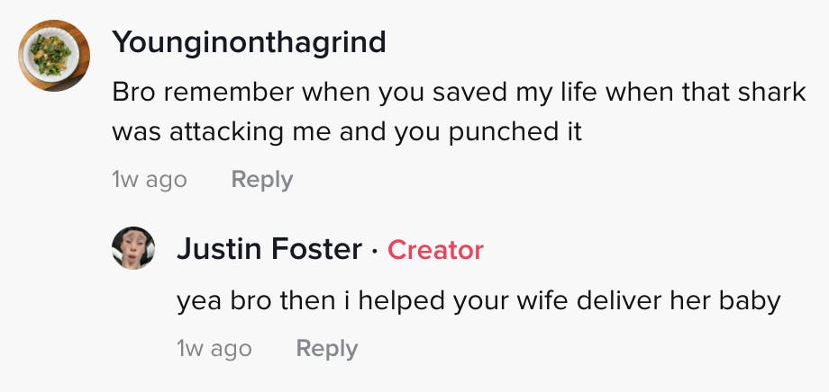 younginonthegrind: Bro remember when you saved my life when that shark was attacking me and you punched it Justin Foster: bro then I helped your wife deliver her baby