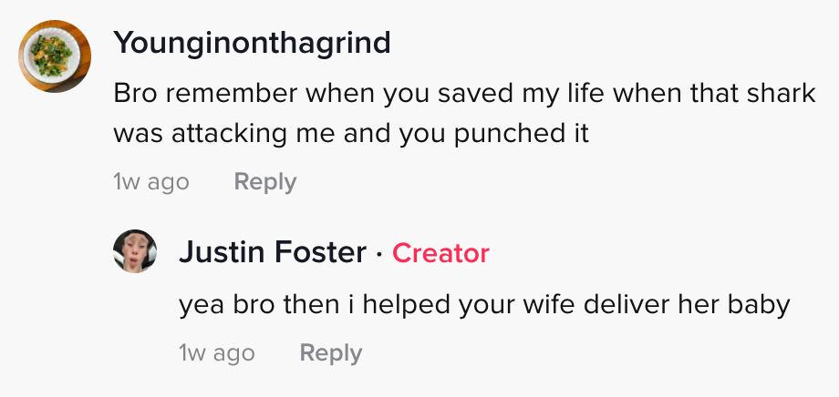 younginonthegrind: Bro remember when you saved my life when that shark was attacking me and you punched it Justin Foster: bro then I helped your wife deliver her baby