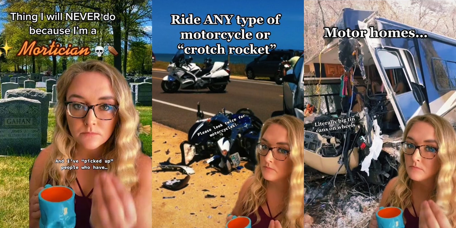 Young woman holding cup and cemetary background with caption 'thing i will never do because i'm a mortician' (l) woman with cup and motorcycle wreck background with caption 'ride any type of motorcycle or crotch rocket' (c) woman with cup and motor home wreck background with caption 'motor homes... literally big tin cans on wheels'