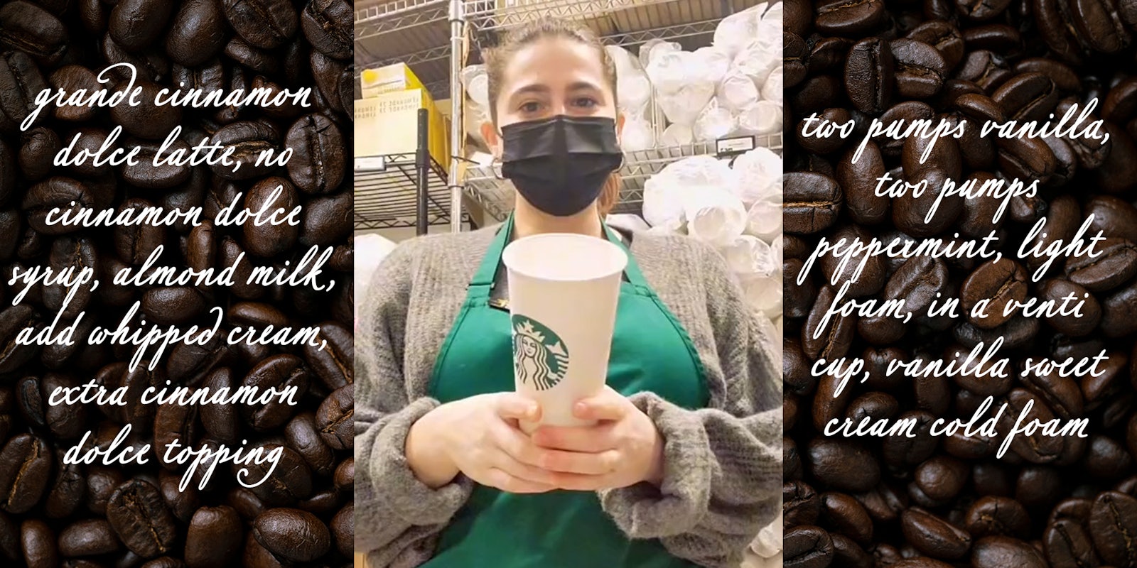 starbucks worker holding cup with 'grande cinnamon dolce latte, no cinnamon dolce syrup, almond milk, add whipped cream, extra cinnamon dolce topping, two pumps vanilla, two pumps peppermint, light foam, in a venti cup, vanilla sweet cream cold foam' over coffee bean background