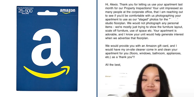 amazon giftcard (l) Woman greenscreen tiktok video with text " Hi, Alexis. Thank you for letting us use your apartment last month for our property inspections! Your unit impressed so many people at the corporate office, that I am reaching out to see if you'd be comfortable with us photographing your apartment to use as our "staged" photos for the blank studio floorplan. We would not photograph any personal items- we're mostly just trying to show the furniture layout, scale off furniture, use of space etc. Your apartment is adorable, and I know your unit would help generate interest when we advertise the floorplan. We would provide you with an Amazon gift card, and I would have my on-site cleaner coe clean your apartment for you" (r)