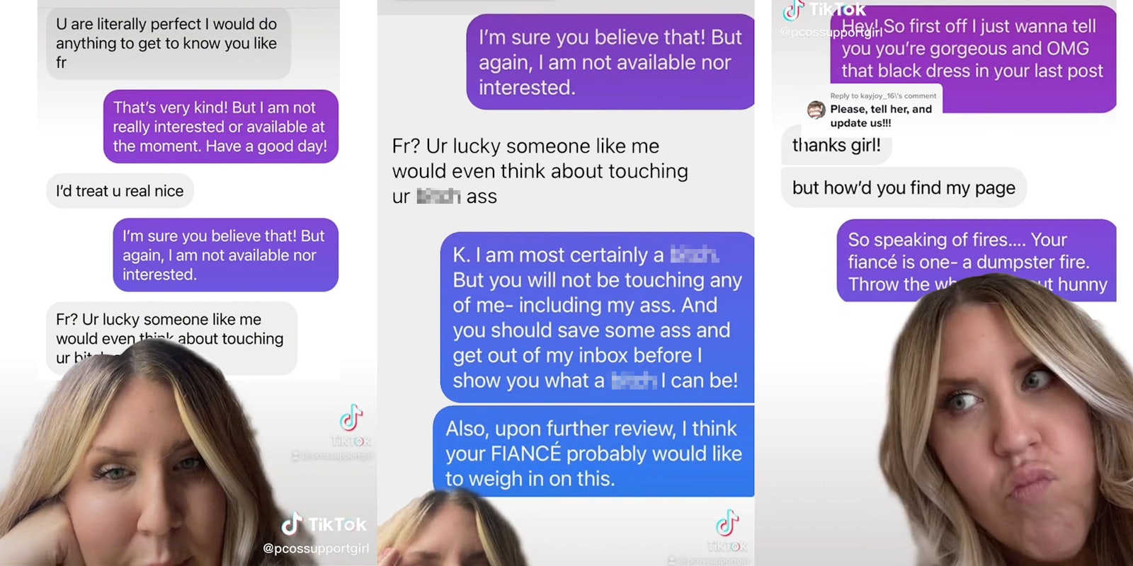 Greenscreen tiktok woman over text messages 'U are literally perfect I would do anything to get to know you like fr' 'That's very kind! But i am not really interested or available at the moment. Have a good day!' 'I'd treat u real nice' ' I'm sure you believe that! But again, I am not available nor interested' 'Fr? Ur lucky someone like me would even think about touching ur blank' (l) Greenscreen tiktok woman over messages 'I'm sure you believe that! But again, I am not available nor interested.' 'Fr? Ur lucky someone like me would even think about touching ur blank ass' 'K. I am most certainly a blank. But you will not be touvhing any of me- including my ass. And you should save some ass and get out of my inbox before I show you what a blank I can be! Also, upon further review, I think your FIANCE probably would like to weigh in on this' (c) Woman greenscreen tiktok over messages 'Hey! So first off I just wanna tell you you're gorgeous and OMG that black dress in your last post' 'thanks girl! but how'd you find my page' So speaking of fires... your fiance is one dumpster fire. Throw the whole man out hunny' caption 'Please tell her and update us!' (r)
