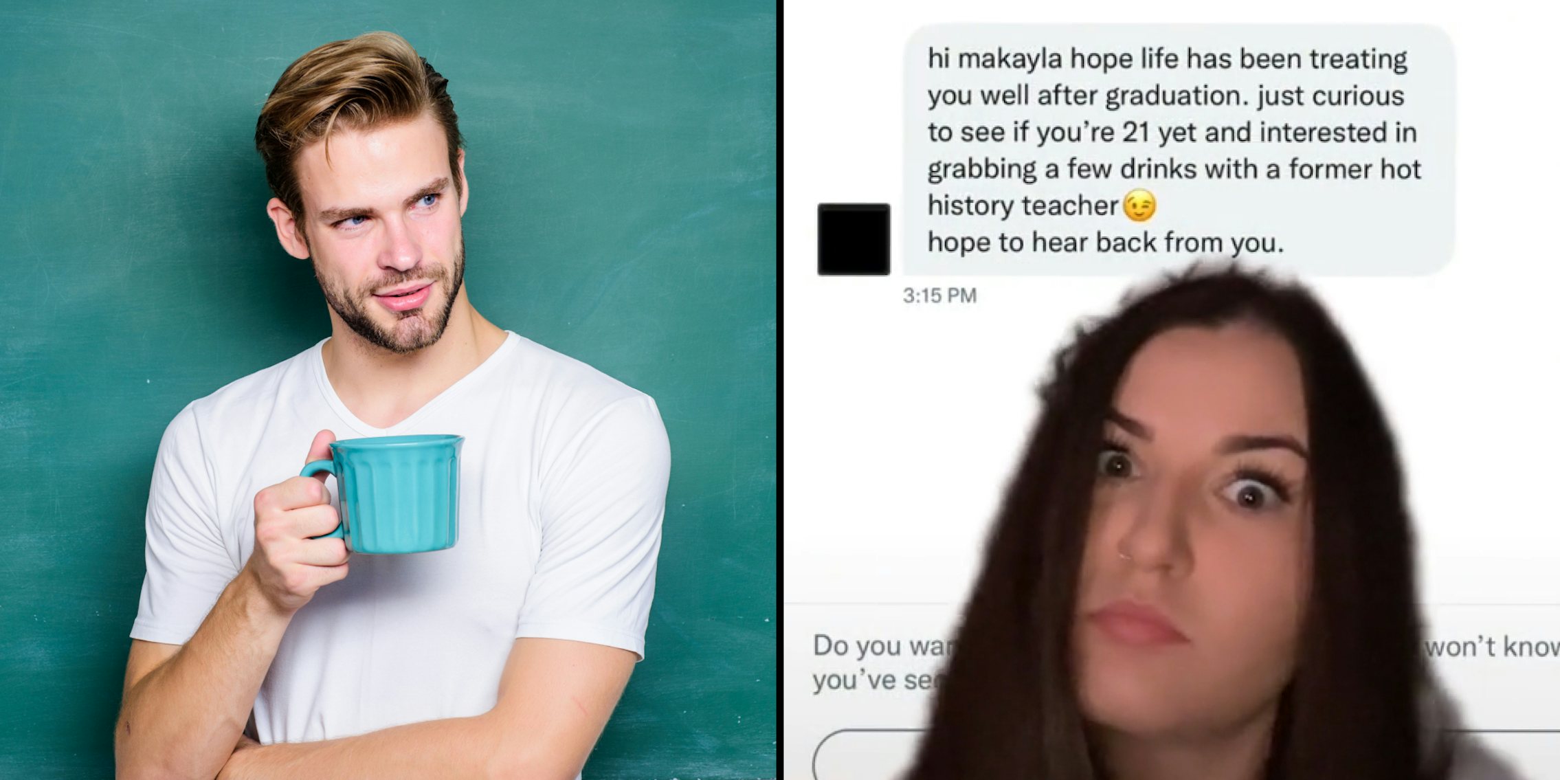 Hot male teacher with coffee cup chalkboard behind (l) Woman greenscreen video over DM's with history teacher caption 'hi makayla hope life has been treating you well after graduation. just curious to see if you're 21 yet and interested in grabbing a few drinks with a former hot history teacher hope to hear back from you.' (r)